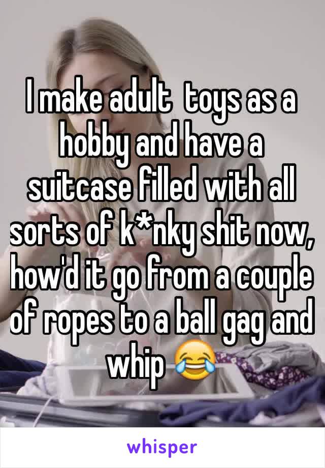 I make adult  toys as a hobby and have a suitcase filled with all sorts of k*nky shit now, how'd it go from a couple of ropes to a ball gag and whip 😂