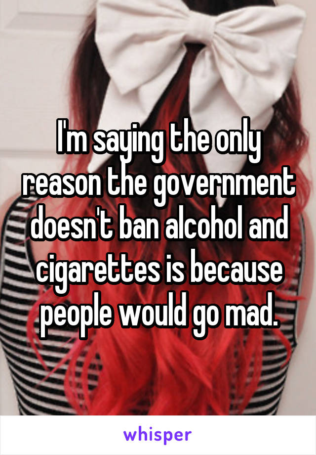 I'm saying the only reason the government doesn't ban alcohol and cigarettes is because people would go mad.