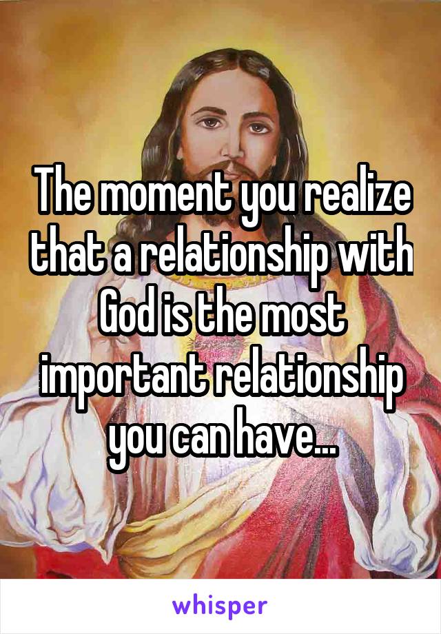 The moment you realize that a relationship with God is the most important relationship you can have...