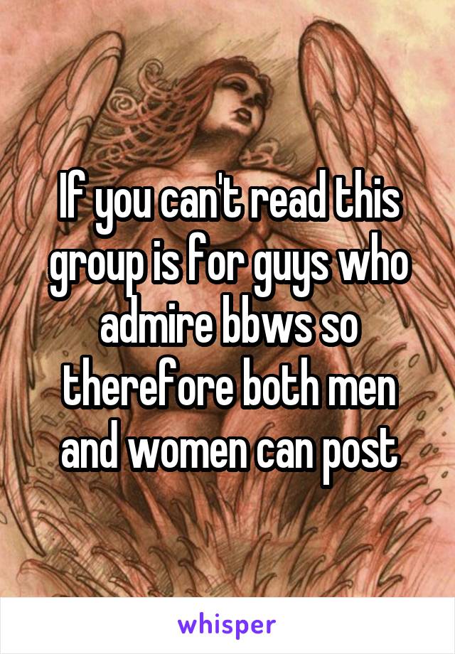 If you can't read this group is for guys who admire bbws so therefore both men and women can post