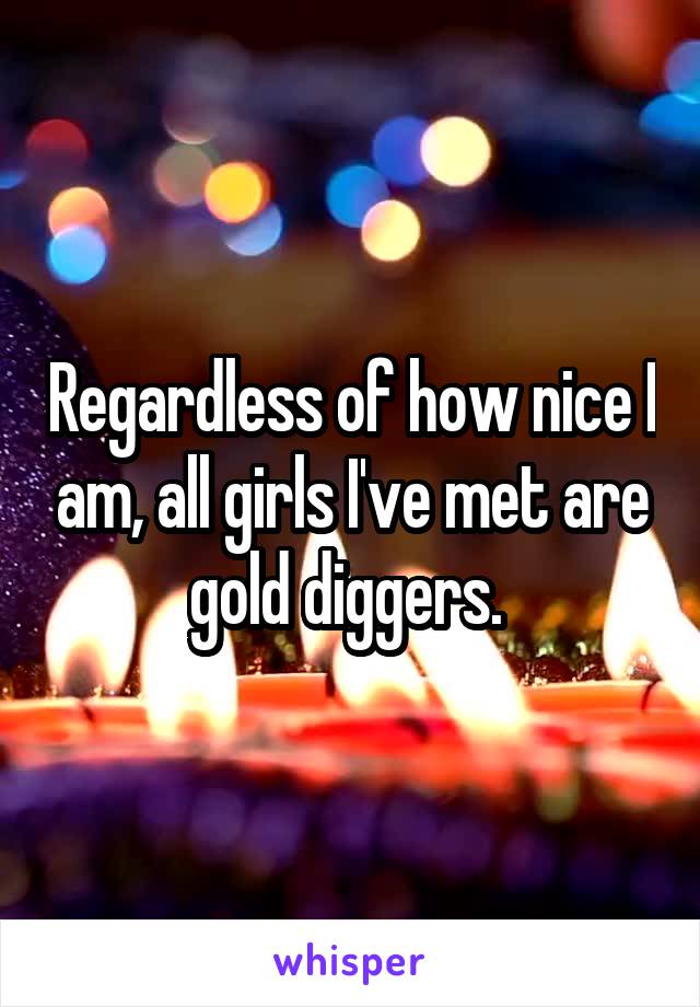 Regardless of how nice I am, all girls I've met are gold diggers. 