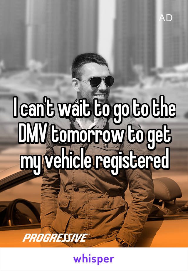 I can't wait to go to the DMV tomorrow to get my vehicle registered