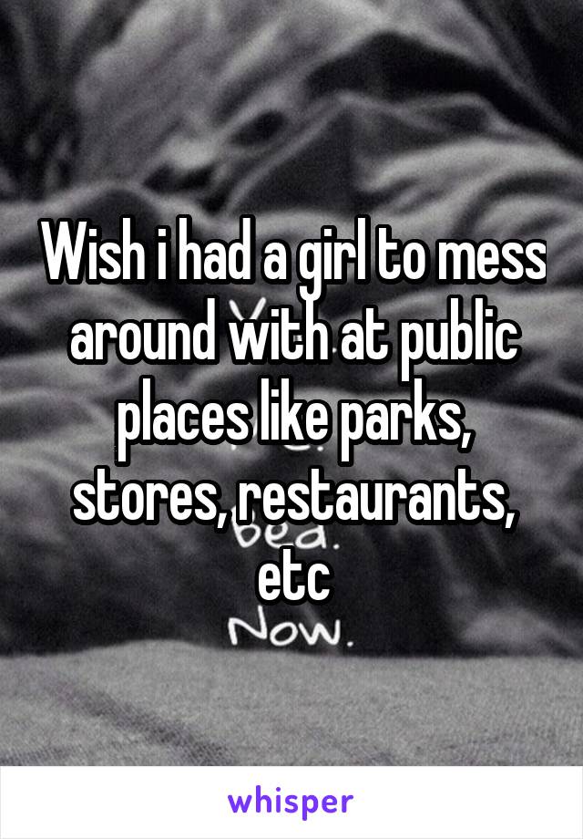 Wish i had a girl to mess around with at public places like parks, stores, restaurants, etc