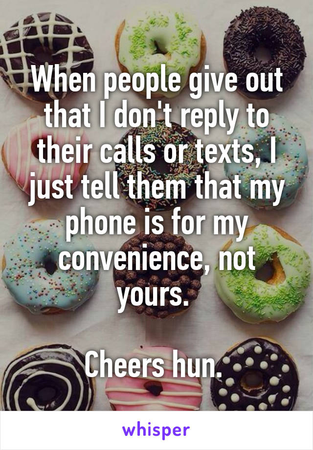 When people give out that I don't reply to their calls or texts, I just tell them that my phone is for my convenience, not yours. 

Cheers hun. 