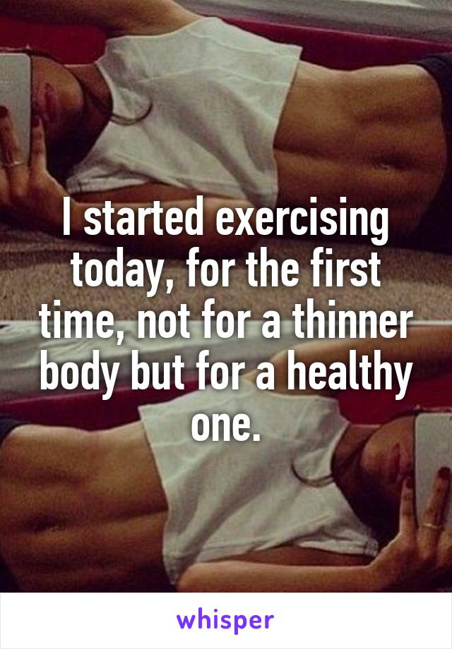 I started exercising today, for the first time, not for a thinner body but for a healthy one.