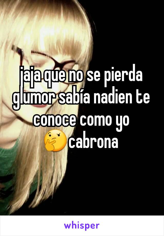 jaja que no se pierda glumor sabía nadien te conoce como yo 🤔cabrona 