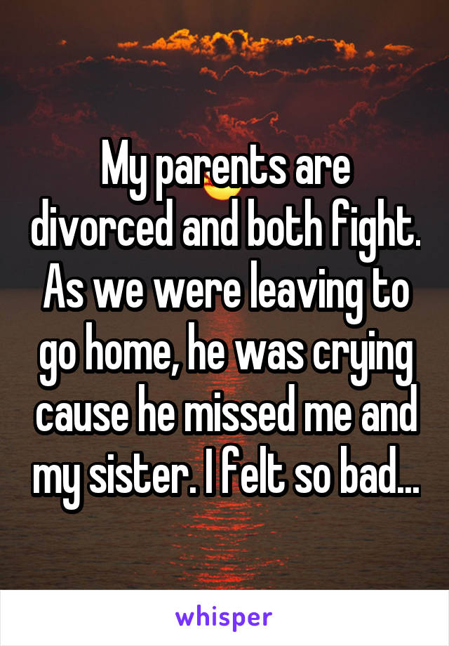 My parents are divorced and both fight. As we were leaving to go home, he was crying cause he missed me and my sister. I felt so bad...