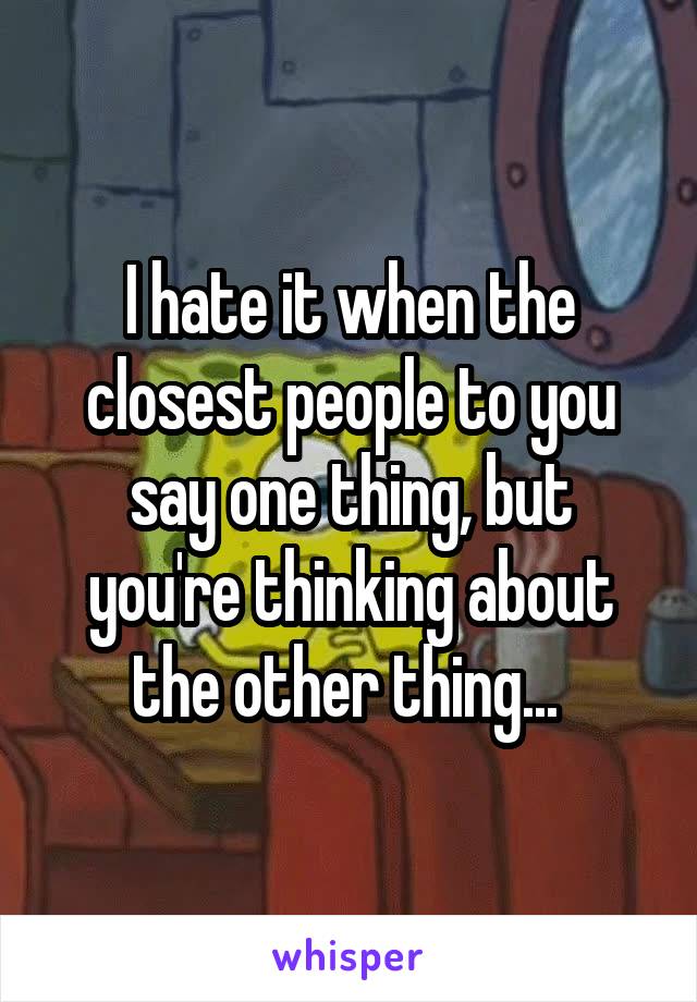 I hate it when the closest people to you say one thing, but you're thinking about the other thing... 