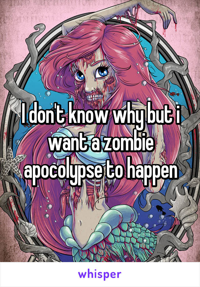 I don't know why but i want a zombie apocolypse to happen