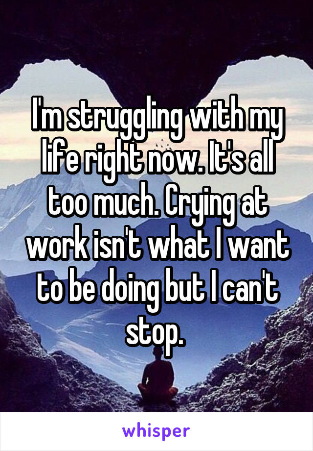 I'm struggling with my life right now. It's all too much. Crying at work isn't what I want to be doing but I can't stop. 