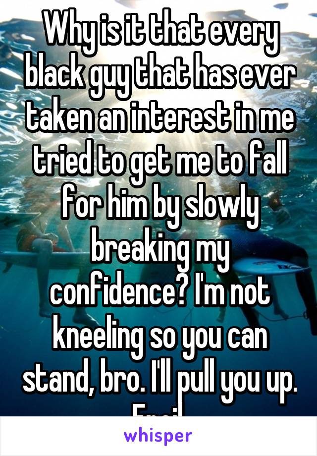 Why is it that every black guy that has ever taken an interest in me tried to get me to fall for him by slowly breaking my confidence? I'm not kneeling so you can stand, bro. I'll pull you up. Frail.