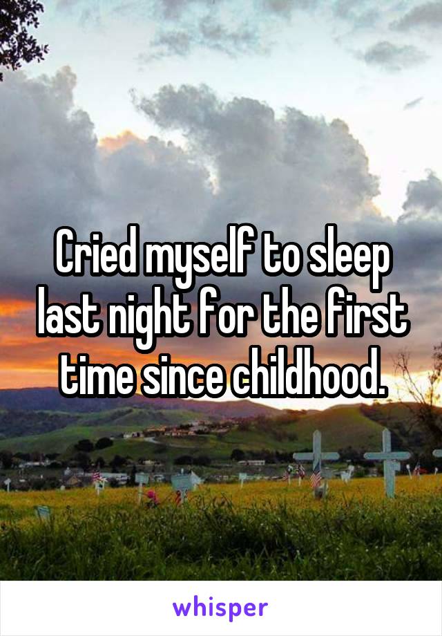 Cried myself to sleep last night for the first time since childhood.