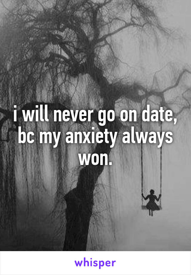 i will never go on date, bc my anxiety always won.