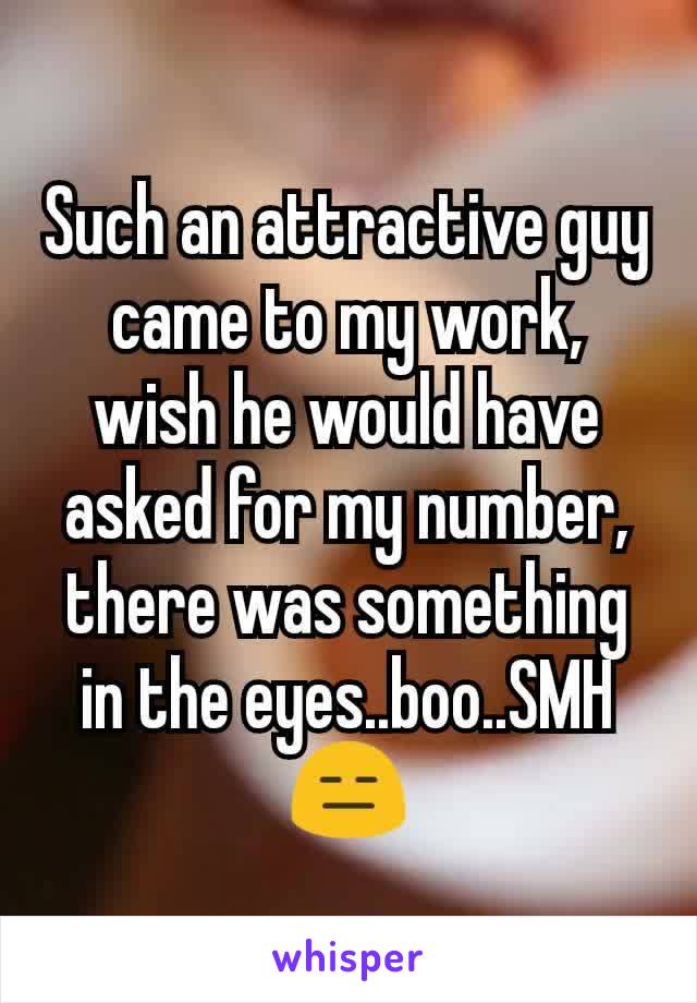 Such an attractive guy came to my work, wish he would have asked for my number, there was something in the eyes..boo..SMH 😑