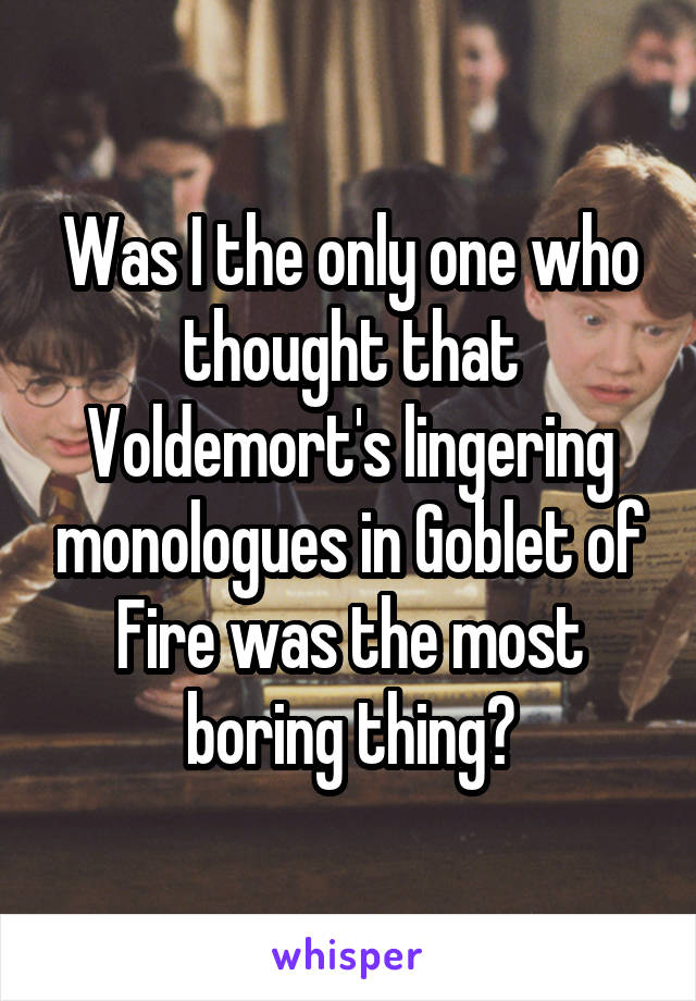 Was I the only one who thought that Voldemort's lingering monologues in Goblet of Fire was the most boring thing?