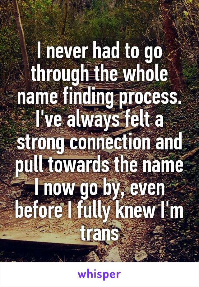 I never had to go through the whole name finding process. I've always felt a strong connection and pull towards the name I now go by, even before I fully knew I'm trans