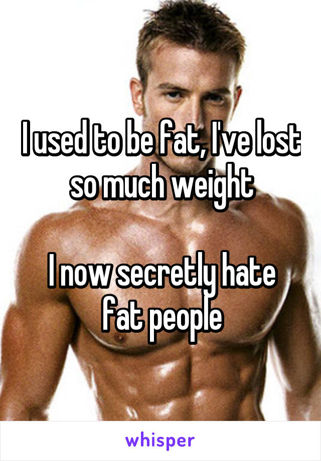 I used to be fat, I've lost so much weight

I now secretly hate fat people