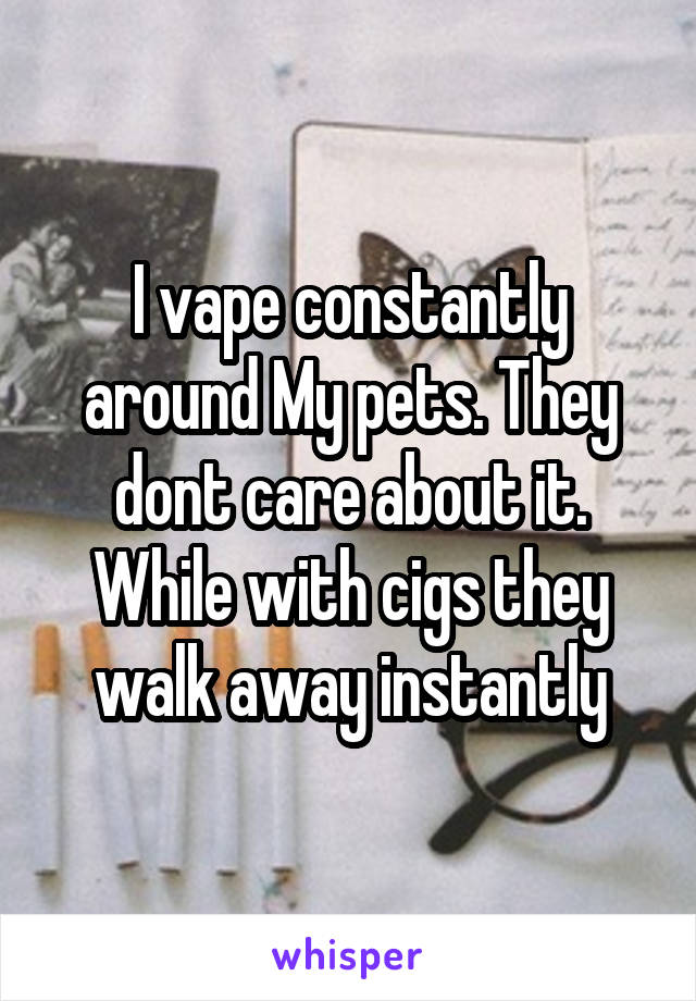 I vape constantly around My pets. They dont care about it. While with cigs they walk away instantly