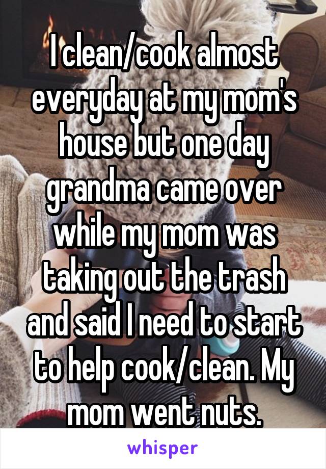 I clean/cook almost everyday at my mom's house but one day grandma came over while my mom was taking out the trash and said I need to start to help cook/clean. My mom went nuts.