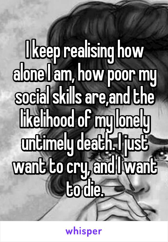 I keep realising how alone I am, how poor my social skills are,and the likelihood of my lonely untimely death. I just want to cry, and I want to die.