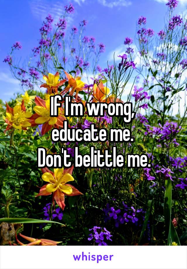 If I'm wrong, 
educate me. 
Don't belittle me.