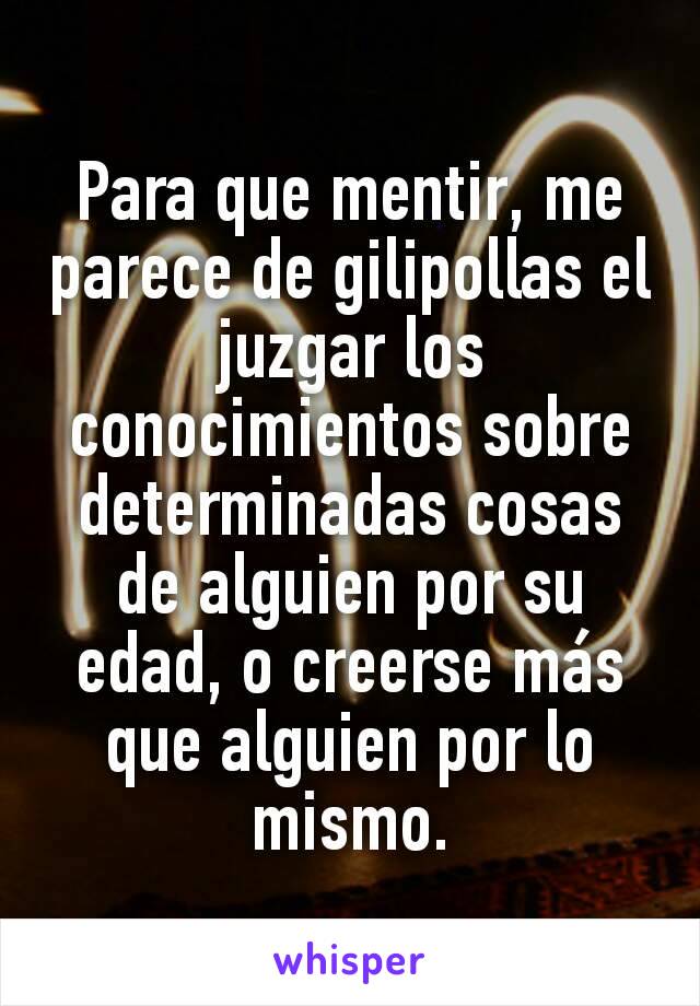 Para que mentir, me parece de gilipollas el juzgar los conocimientos sobre determinadas cosas de alguien por su edad, o creerse más que alguien por lo mismo.