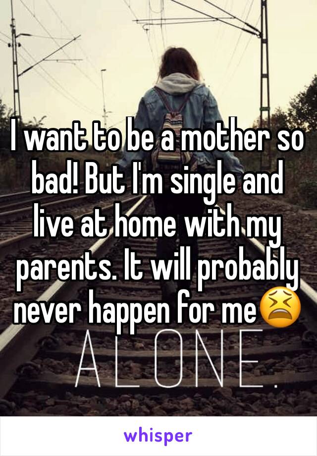 I want to be a mother so bad! But I'm single and live at home with my parents. It will probably never happen for me😫