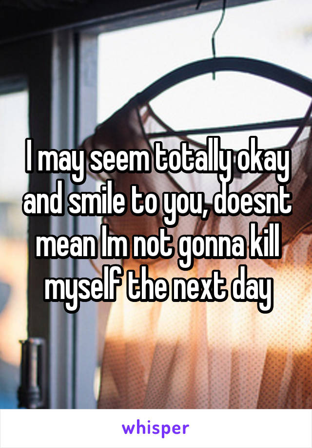 I may seem totally okay and smile to you, doesnt mean Im not gonna kill myself the next day