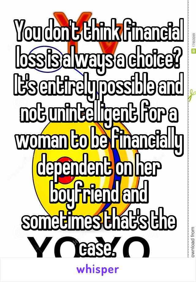 You don't think financial loss is always a choice? It's entirely possible and not unintelligent for a woman to be financially dependent on her boyfriend and sometimes that's the case. 