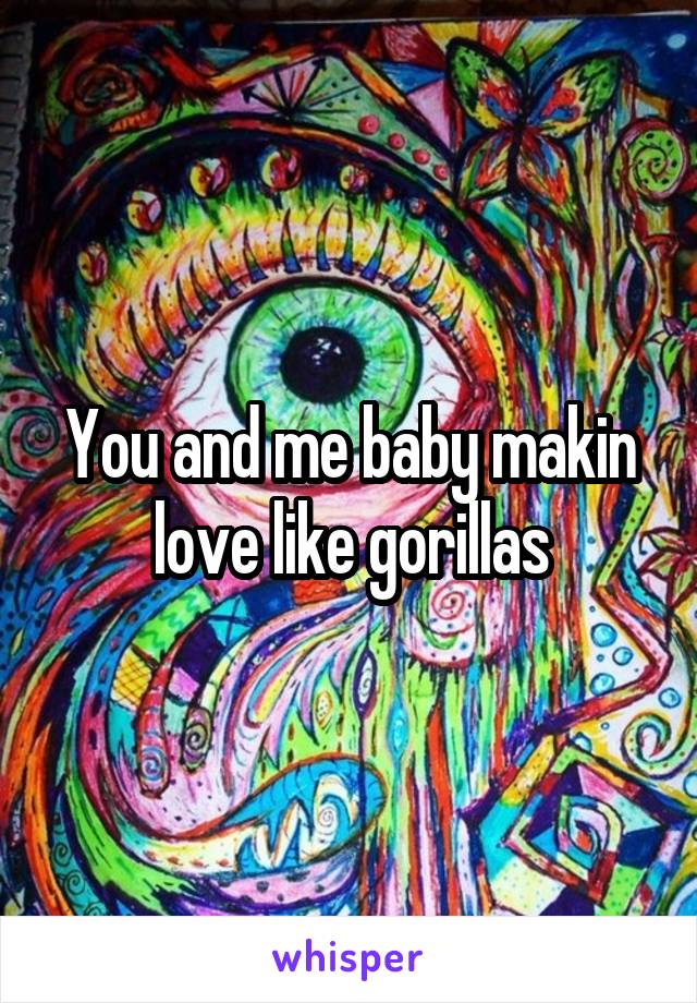 You and me baby makin love like gorillas