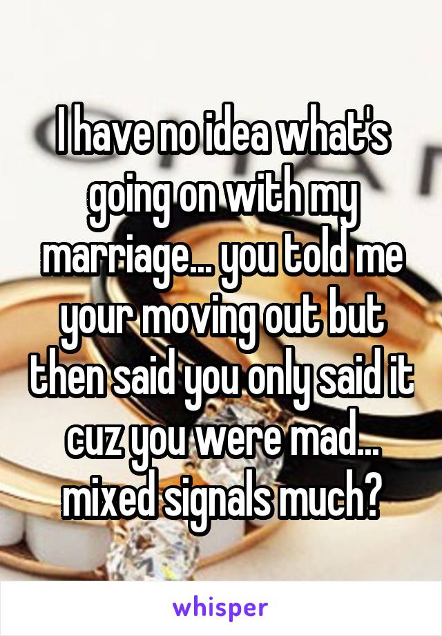 I have no idea what's going on with my marriage... you told me your moving out but then said you only said it cuz you were mad... mixed signals much?