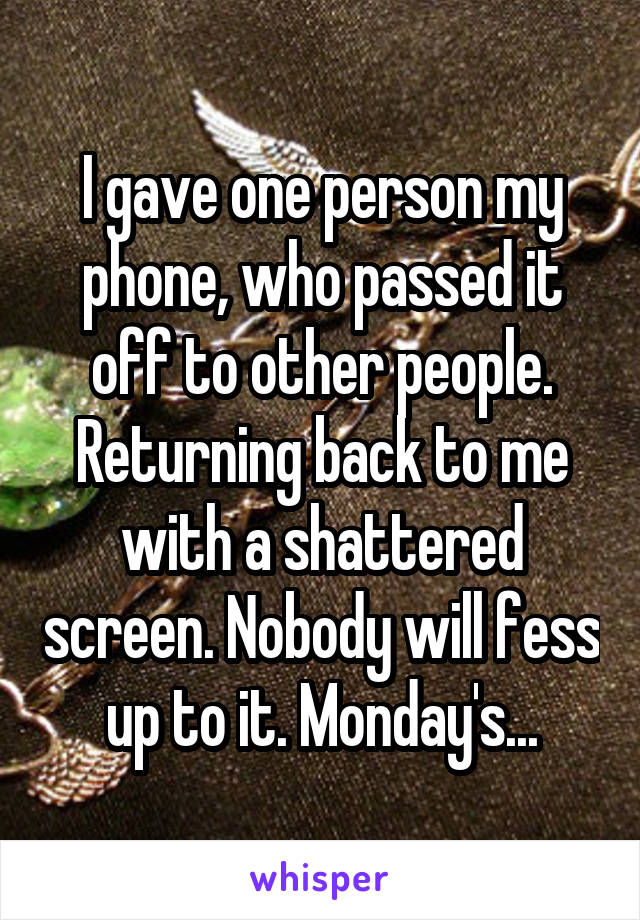 I gave one person my phone, who passed it off to other people. Returning back to me with a shattered screen. Nobody will fess up to it. Monday's...