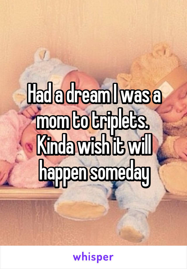 Had a dream I was a mom to triplets. 
Kinda wish it will happen someday