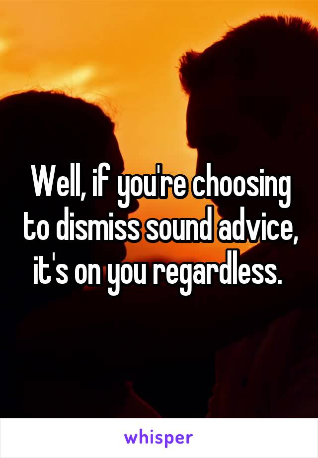 Well, if you're choosing to dismiss sound advice, it's on you regardless. 