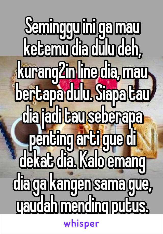 Seminggu ini ga mau ketemu dia dulu deh, kurang2in line dia, mau bertapa dulu. Siapa tau dia jadi tau seberapa penting arti gue di dekat dia. Kalo emang dia ga kangen sama gue, yaudah mending putus.