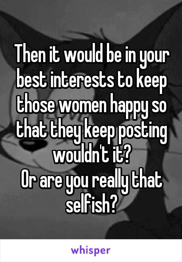 Then it would be in your best interests to keep those women happy so that they keep posting wouldn't it?
Or are you really that selfish?