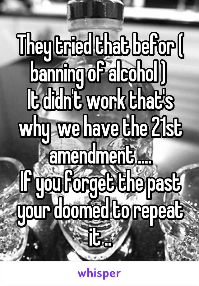 They tried that befor ( banning of alcohol ) 
It didn't work that's why  we have the 21st amendment ....
If you forget the past your doomed to repeat it ..