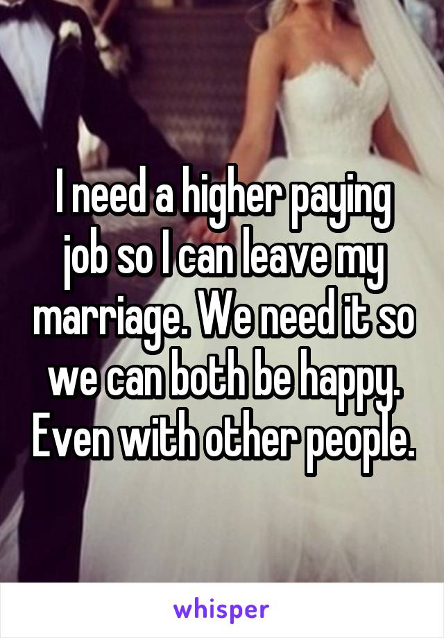 I need a higher paying job so I can leave my marriage. We need it so we can both be happy. Even with other people.