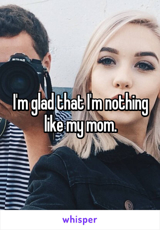 I'm glad that I'm nothing like my mom.