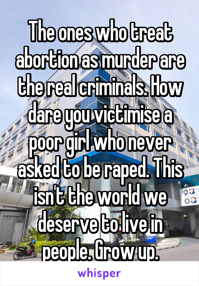 The ones who treat abortion as murder are the real criminals. How dare you victimise a poor girl who never asked to be raped. This isn't the world we deserve to live in people. Grow up.