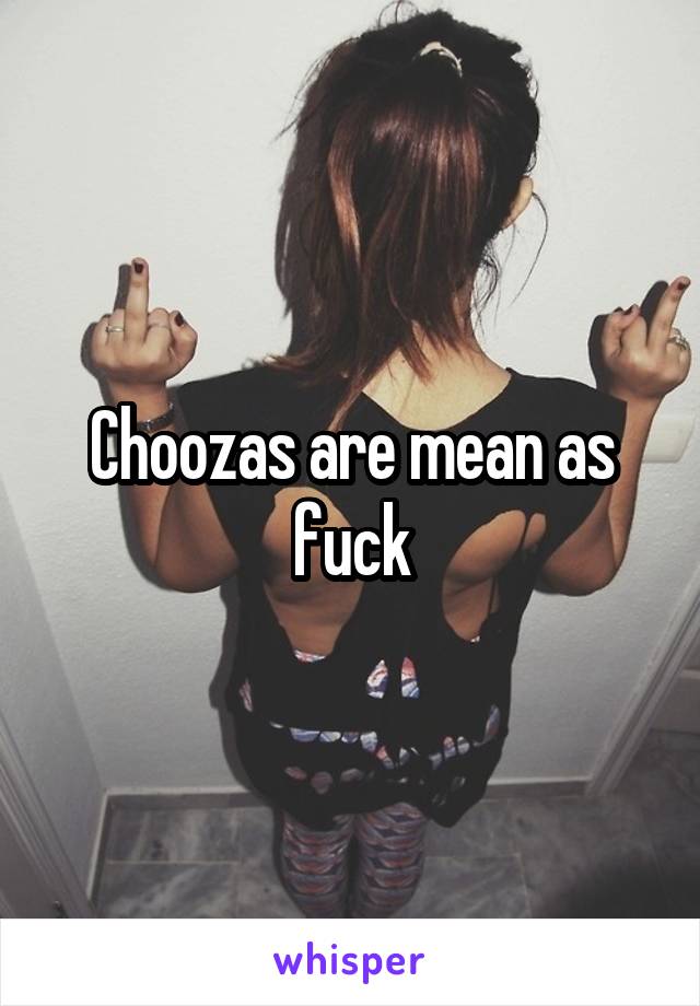 Choozas are mean as fuck