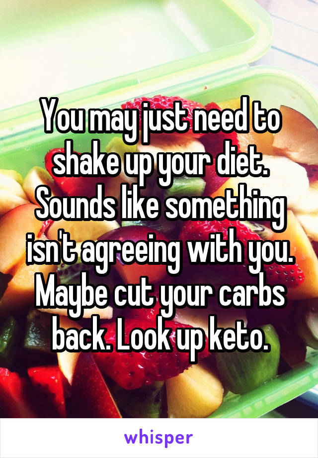 You may just need to shake up your diet. Sounds like something isn't agreeing with you. Maybe cut your carbs back. Look up keto.