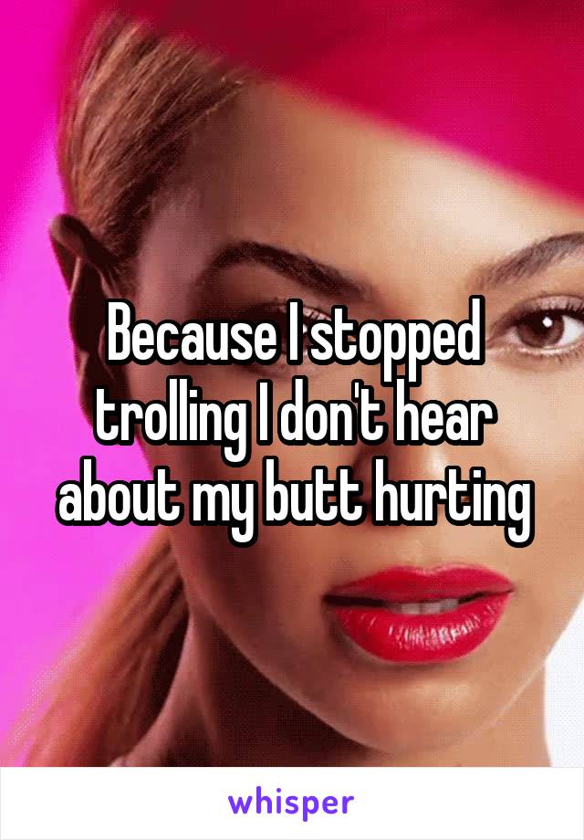 Because I stopped trolling I don't hear about my butt hurting