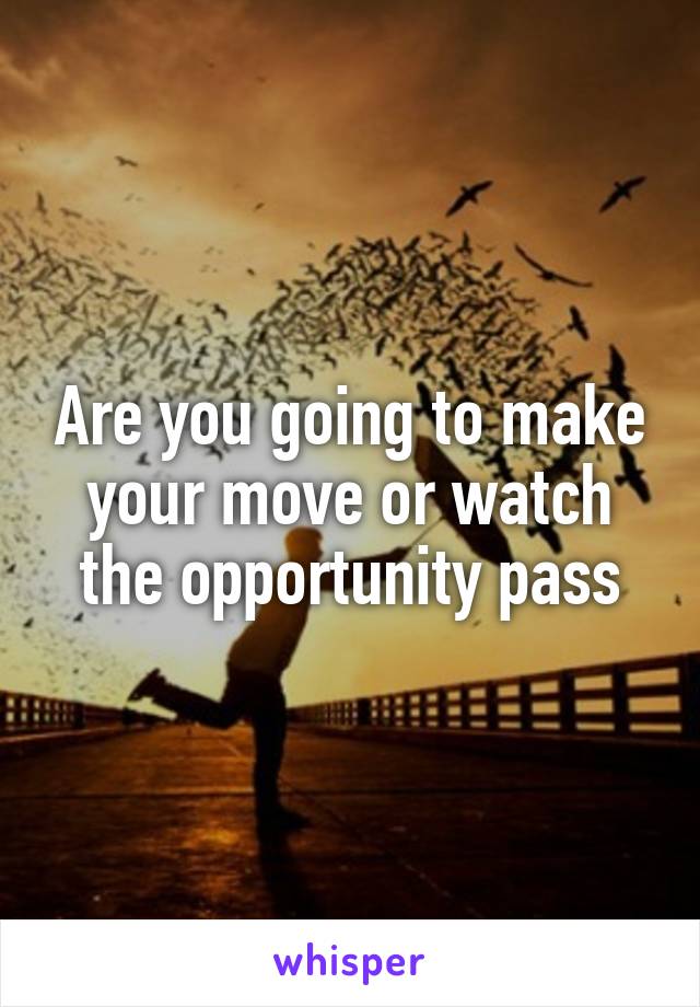 Are you going to make your move or watch the opportunity pass