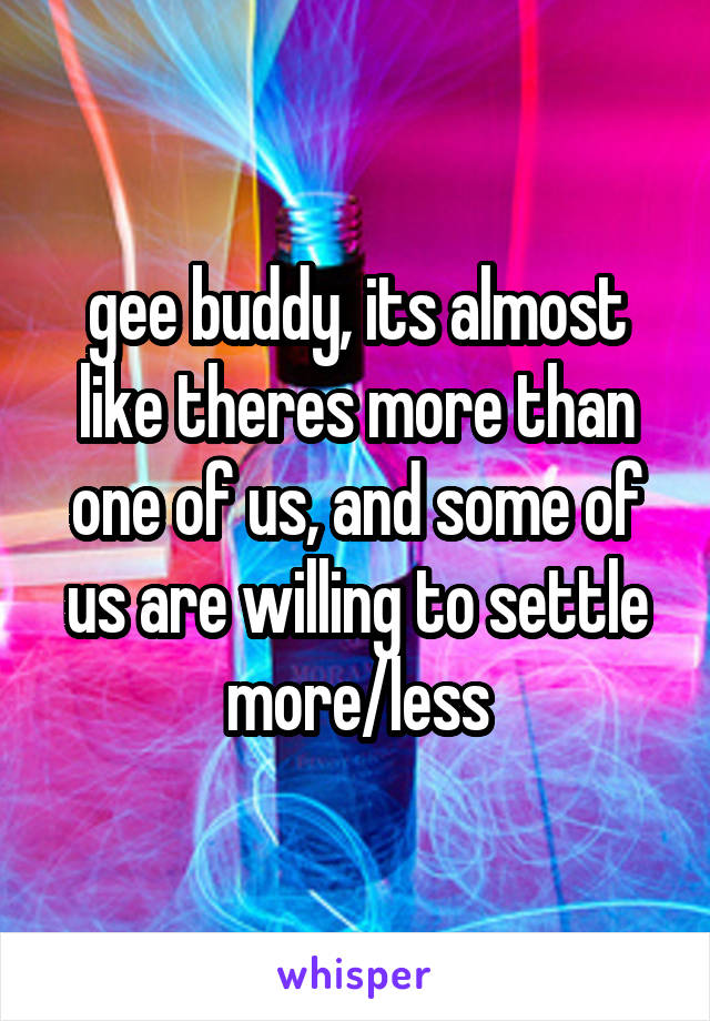 gee buddy, its almost like theres more than one of us, and some of us are willing to settle more/less