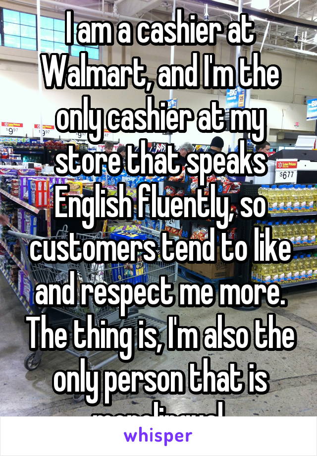 I am a cashier at Walmart, and I'm the only cashier at my store that speaks English fluently, so customers tend to like and respect me more. The thing is, I'm also the only person that is monolingual.