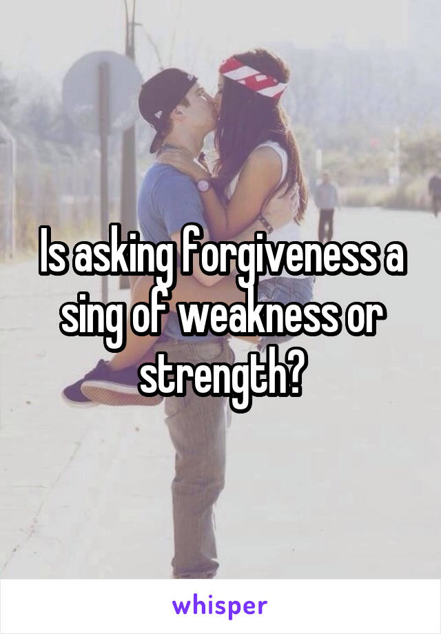 Is asking forgiveness a sing of weakness or strength?