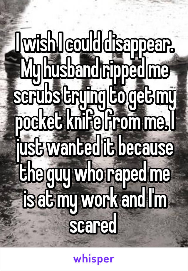 I wish I could disappear. My husband ripped me scrubs trying to get my pocket knife from me. I just wanted it because the guy who raped me is at my work and I'm scared 