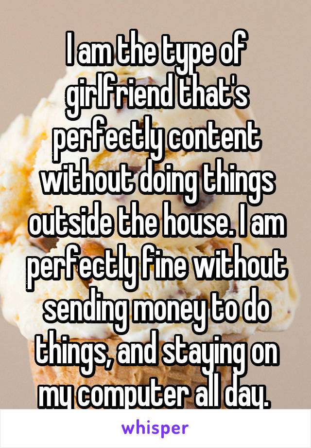 I am the type of girlfriend that's perfectly content without doing things outside the house. I am perfectly fine without sending money to do things, and staying on my computer all day. 