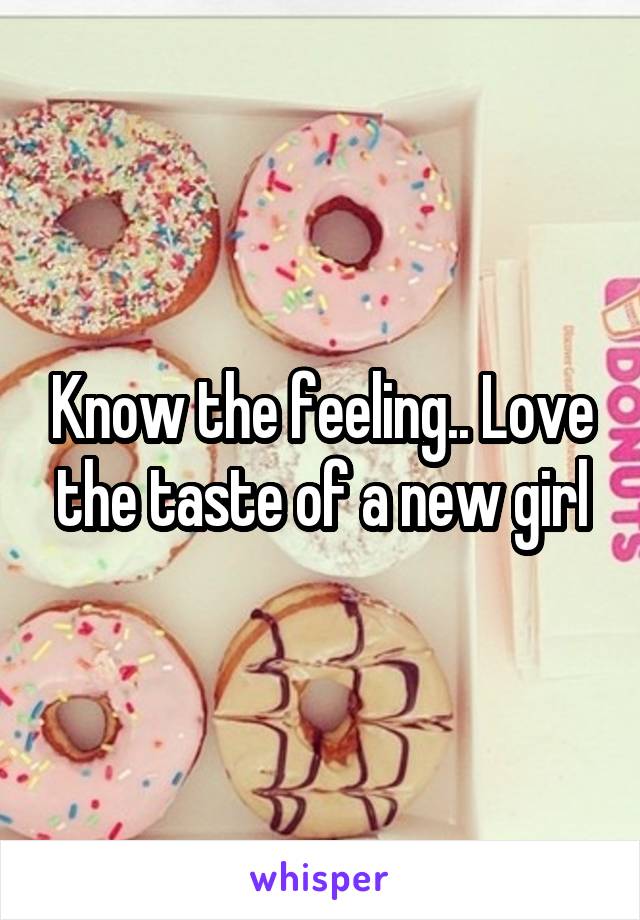 Know the feeling.. Love the taste of a new girl